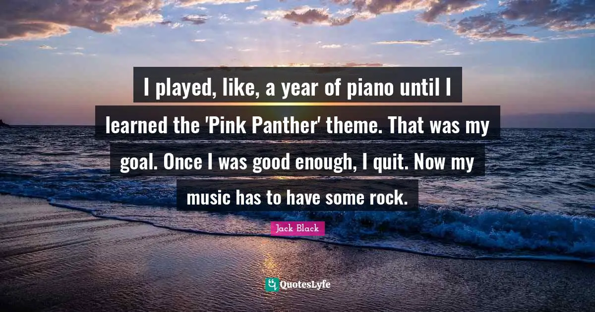 I played, like, a year of piano until I learned the 'Pink Panther' theme. That was my goal. Once I was good enough, I quit. Now my music has to have some rock.