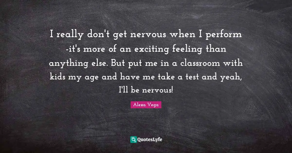 I really don't get nervous when I perform -it's more of an exciting feeling than anything else. But put me in a classroom with kids my age and have me take a test and yeah, I'll be nervous!