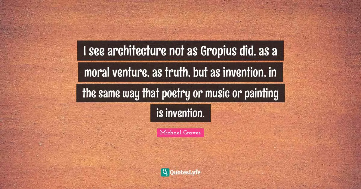 I see architecture not as Gropius did, as a moral venture, as truth, but as invention, in the same way that poetry or music or painting is invention.