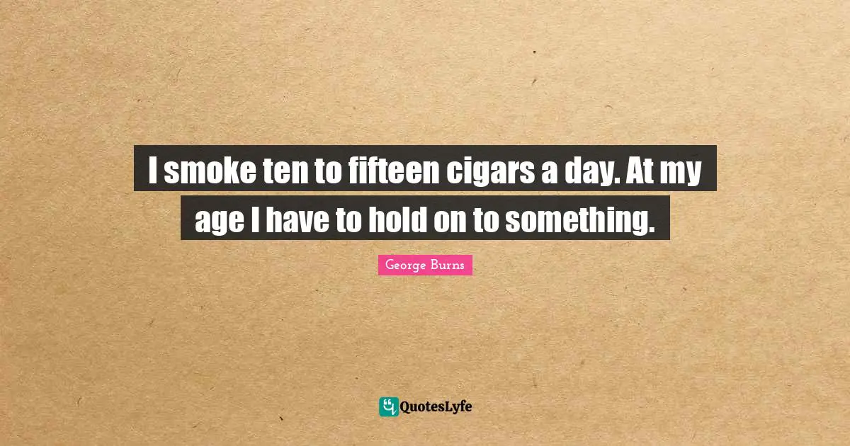 George Burns Quotes: "I smoke ten to fifteen cigars a day. At my age I have to hold on to something."