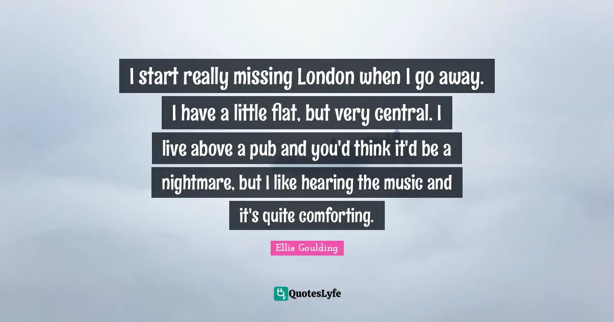 I start really missing London when I go away. I have a little flat, but very central. I live above a pub and you'd think it'd be a nightmare, but I like hearing the music and it's quite comforting.