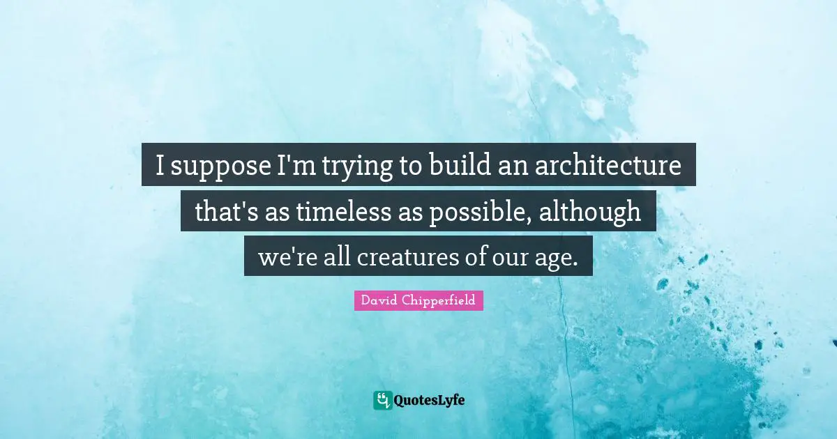 I suppose I'm trying to build an architecture that's as timeless as possible, although we're all creatures of our age.