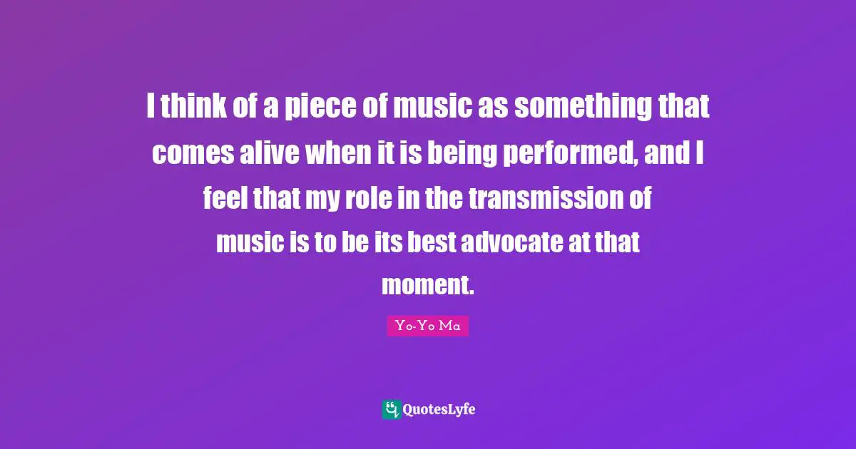 I think of a piece of music as something that comes alive when it is being performed, and I feel that my role in the transmission of music is to be its best advocate at that moment.