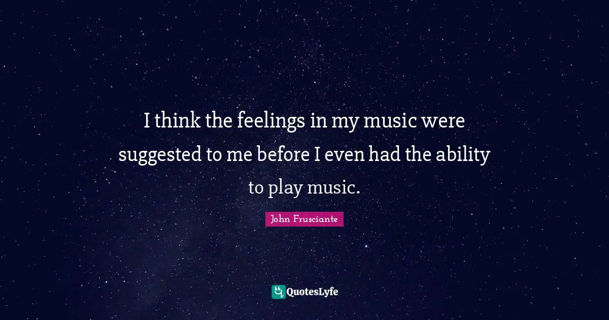 I think the feelings in my music were suggested to me before I even had the ability to play music.