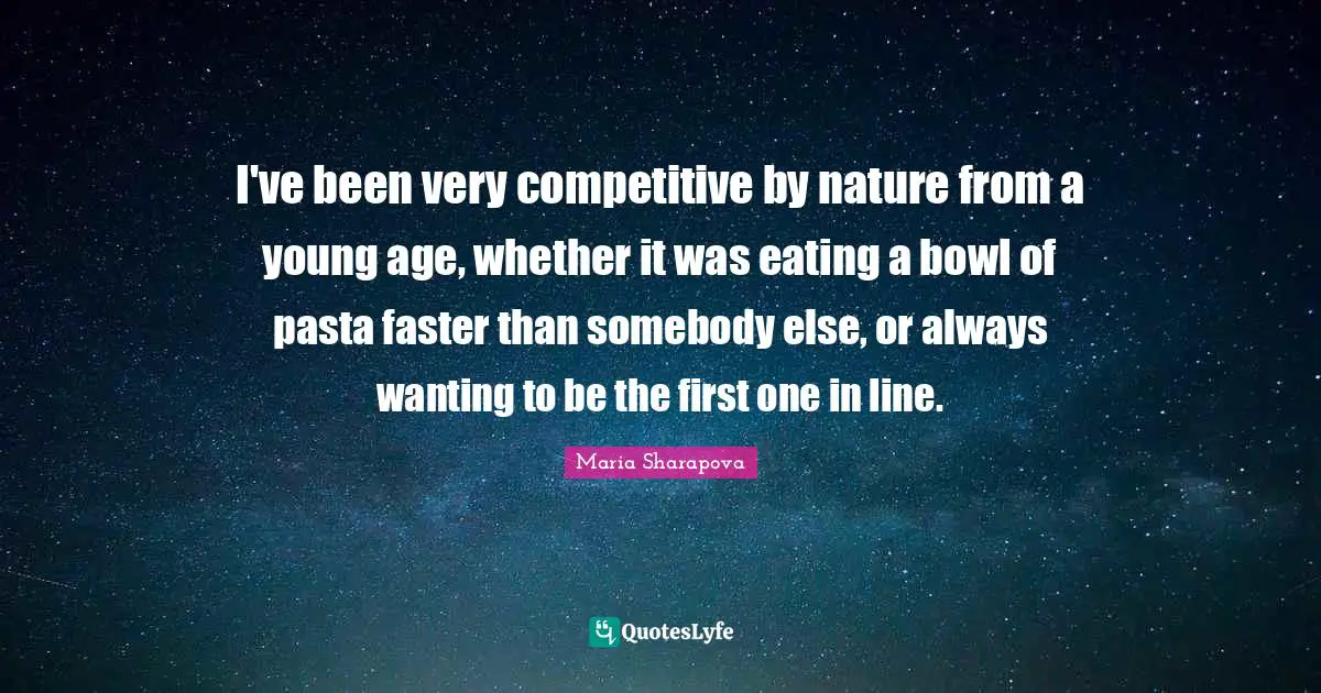 I've been very competitive by nature from a young age, whether it was eating a bowl of pasta faster than somebody else, or always wanting to be the first one in line.
