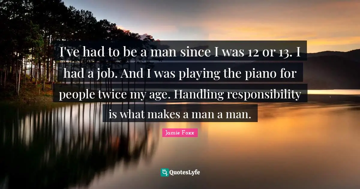 I've had to be a man since I was 12 or 13. I had a job. And I was playing the piano for people twice my age. Handling responsibility is what makes a man a man.