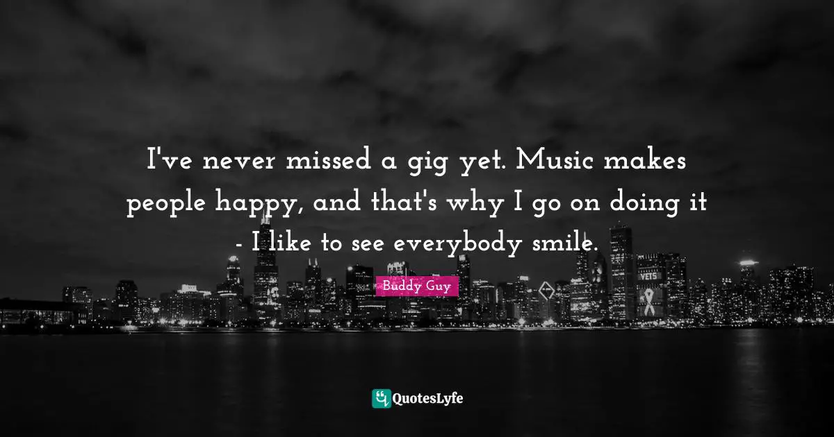 I've never missed a gig yet. Music makes people happy, and that's why I go on doing it - I like to see everybody smile.