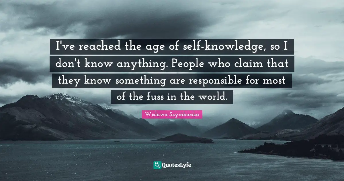 I've reached the age of self-knowledge, so I don't know anything. People who claim that they know something are responsible for most of the fuss in the world.