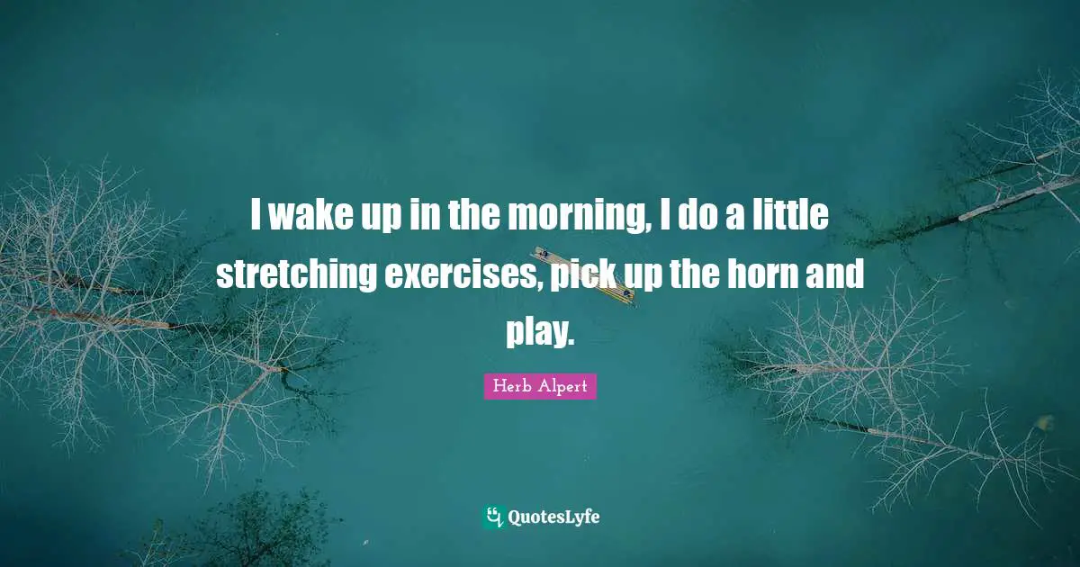 I wake up in the morning, I do a little stretching exercises, pick up the horn and play.