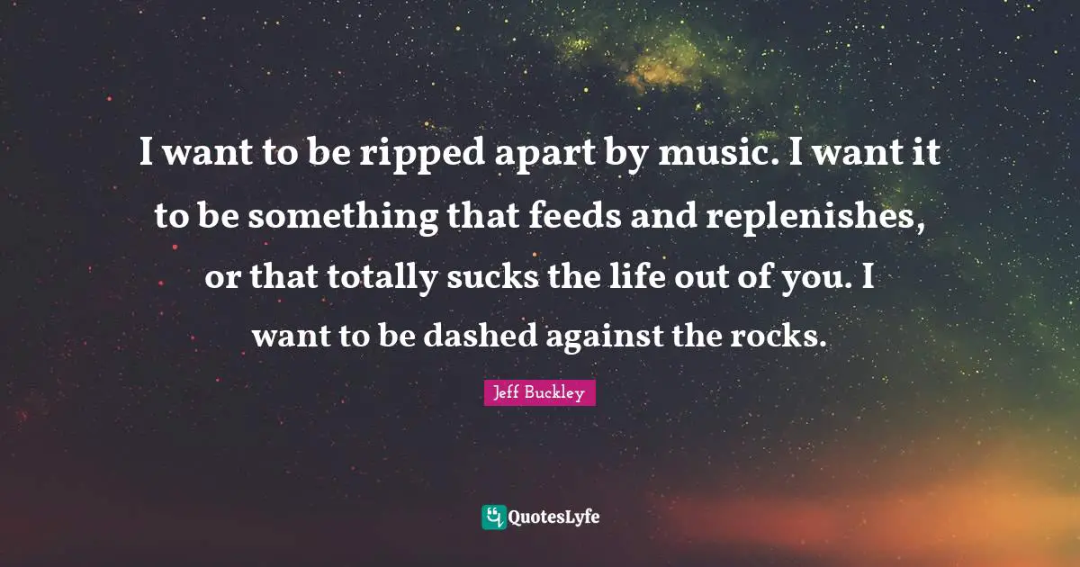 Jeff Buckley Quotes: "I want to be ripped apart by music. I want it to be something that feeds and replenishes, or that totally sucks the life out of you. I want to be dashed against the rocks."