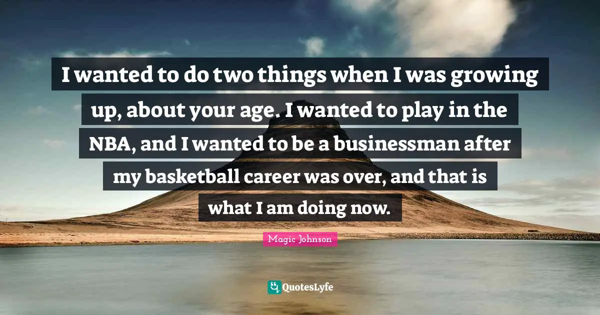 Magic Johnson Quotes: "I wanted to do two things when I was growing up, about your age. I wanted to play in the NBA, and I wanted to be a businessman after my basketball career was over, and that is what I am doing now."