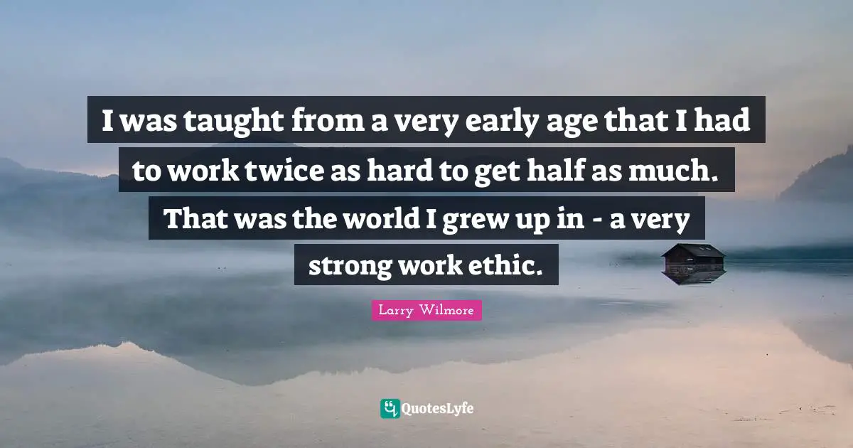 I was taught from a very early age that I had to work twice as hard to get half as much. That was the world I grew up in - a very strong work ethic.