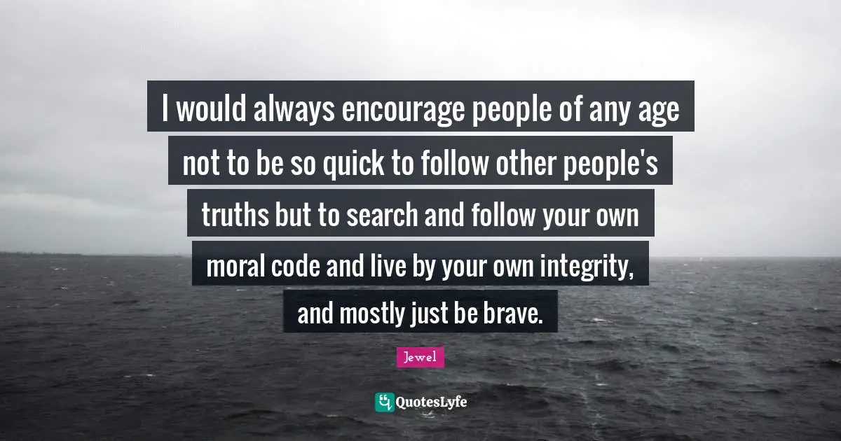 I would always encourage people of any age not to be so quick to follow other people's truths but to search and follow your own moral code and live by your own integrity, and mostly just be brave.