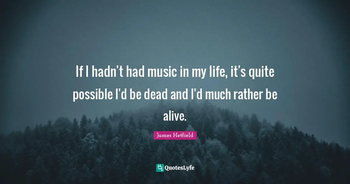 If I hadn't had music in my life, it's quite possible I'd be dead and I'd much rather be alive.