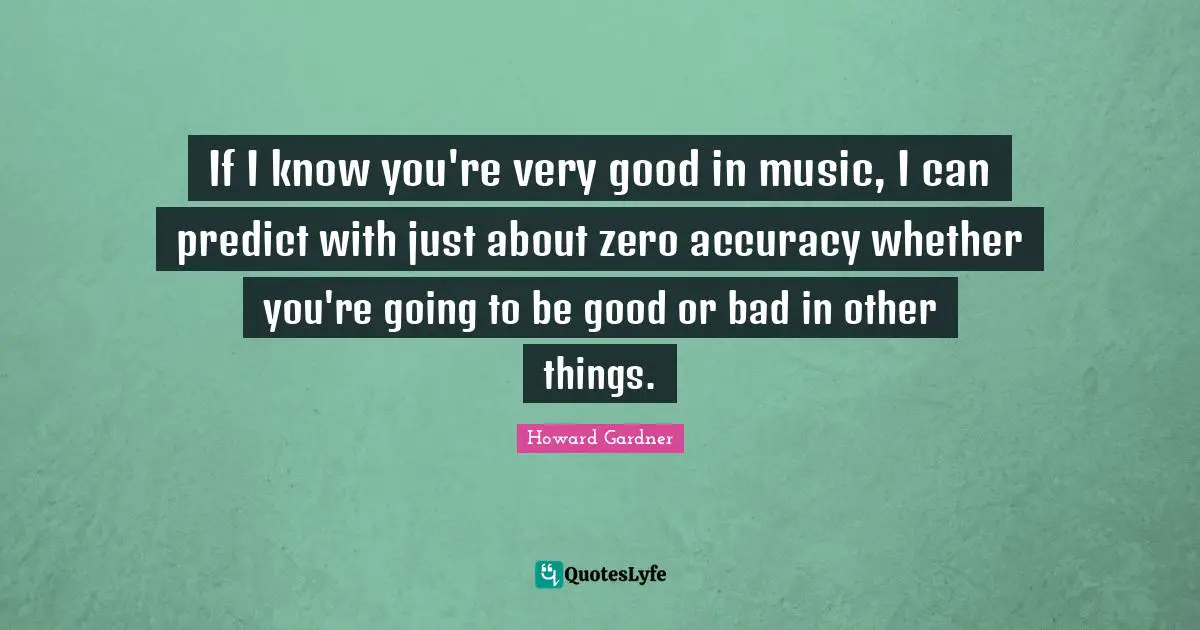 Howard Gardner Quotes: "If I know you're very good in music, I can predict with just about zero accuracy whether you're going to be good or bad in other things."