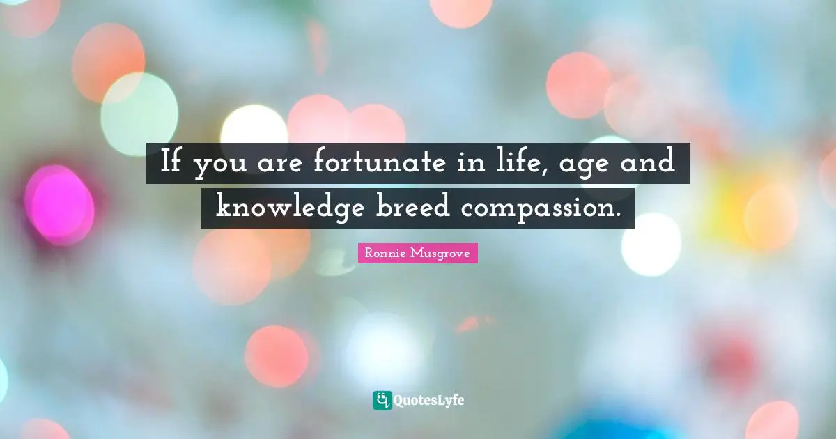 If you are fortunate in life, age and knowledge breed compassion.