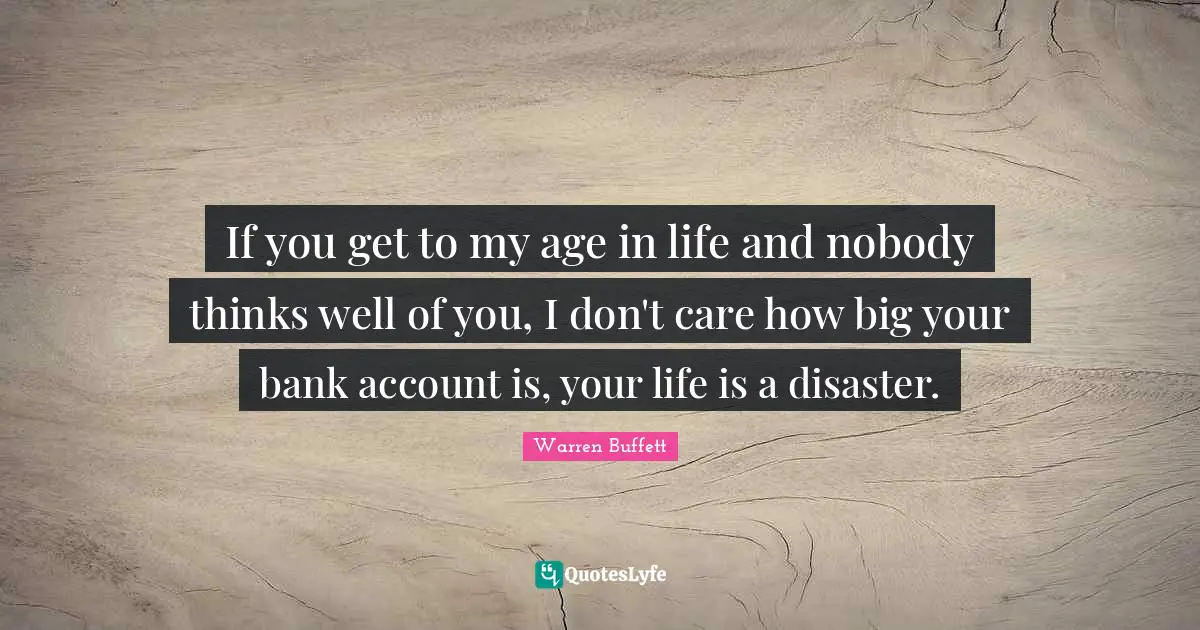 If you get to my age in life and nobody thinks well of you, I don't care how big your bank account is, your life is a disaster.