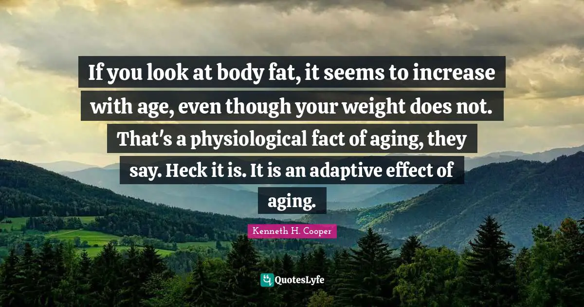 If you look at body fat, it seems to increase with age, even though your weight does not. That's a physiological fact of aging, they say. Heck it is. It is an adaptive effect of aging.