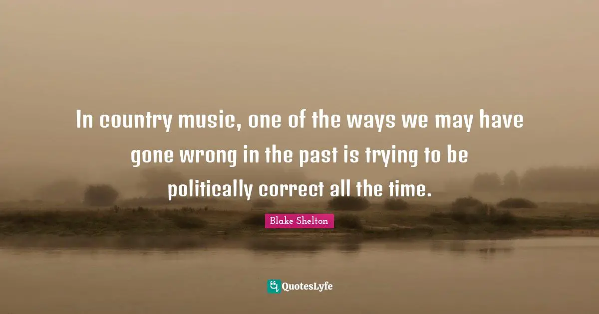Blake Shelton Quotes: "In country music, one of the ways we may have gone wrong in the past is trying to be politically correct all the time."