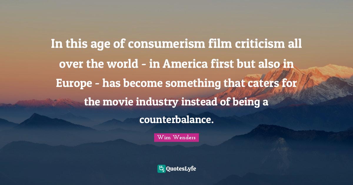 Wim Wenders Quotes: "In this age of consumerism film criticism all over the world - in America first but also in Europe - has become something that caters for the movie industry instead of being a counterbalance."