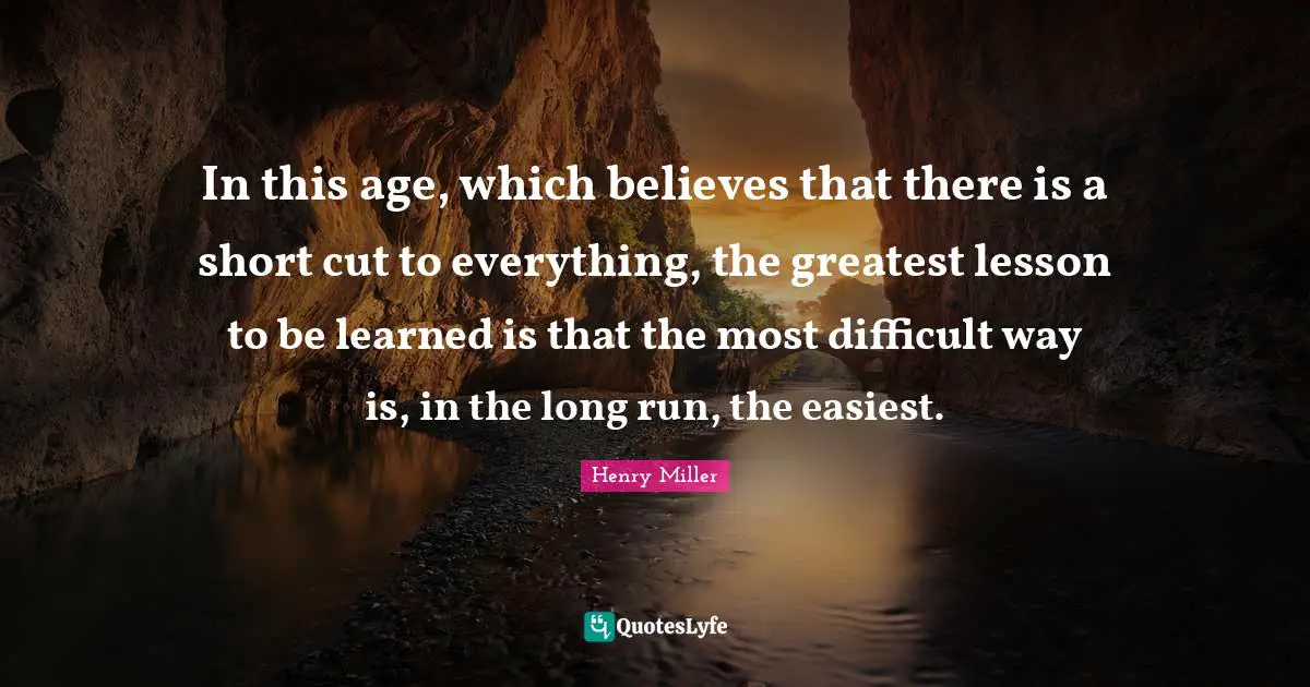 Henry Miller Quotes: In this age, which believes that there is a short cut to everything, the greatest lesson to be learned is that the most difficult way is, in the long run, the easiest.