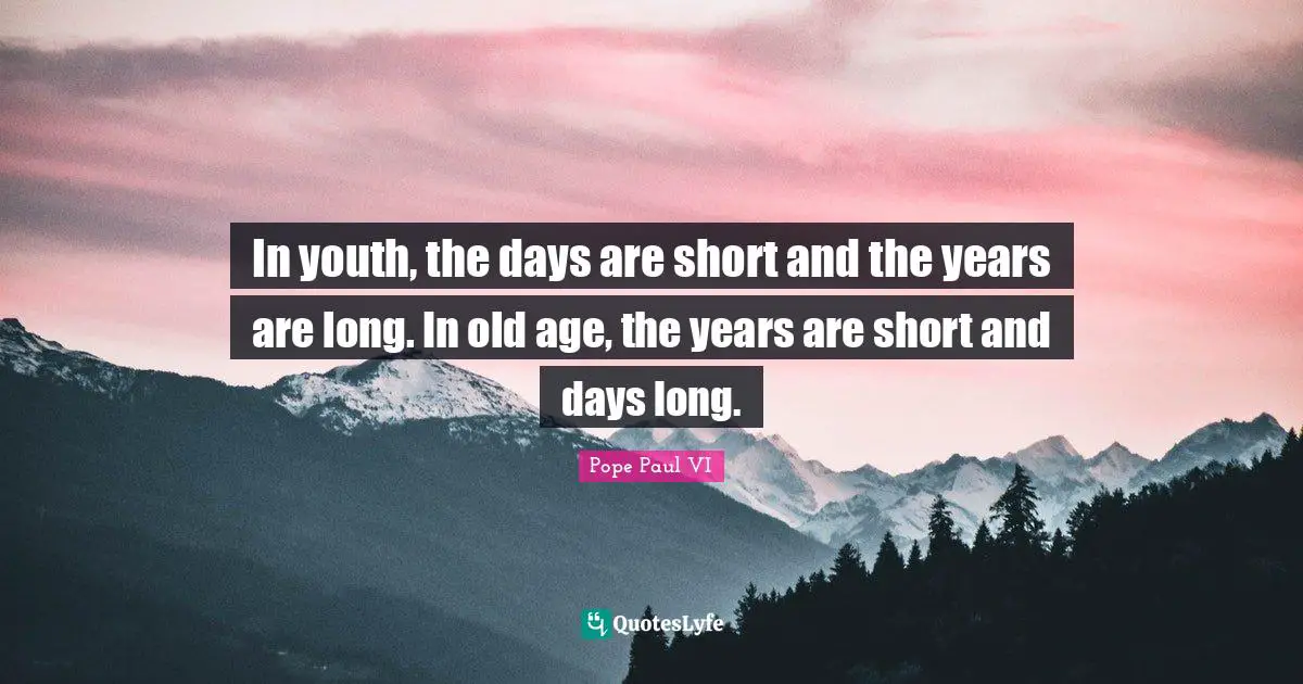 In youth, the days are short and the years are long. In old age, the years are short and days long.