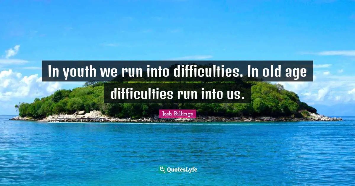 In youth we run into difficulties. In old age difficulties run into us.