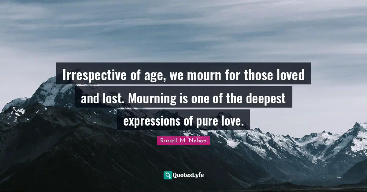 Irrespective of age, we mourn for those loved and lost. Mourning is one of the deepest expressions of pure love.