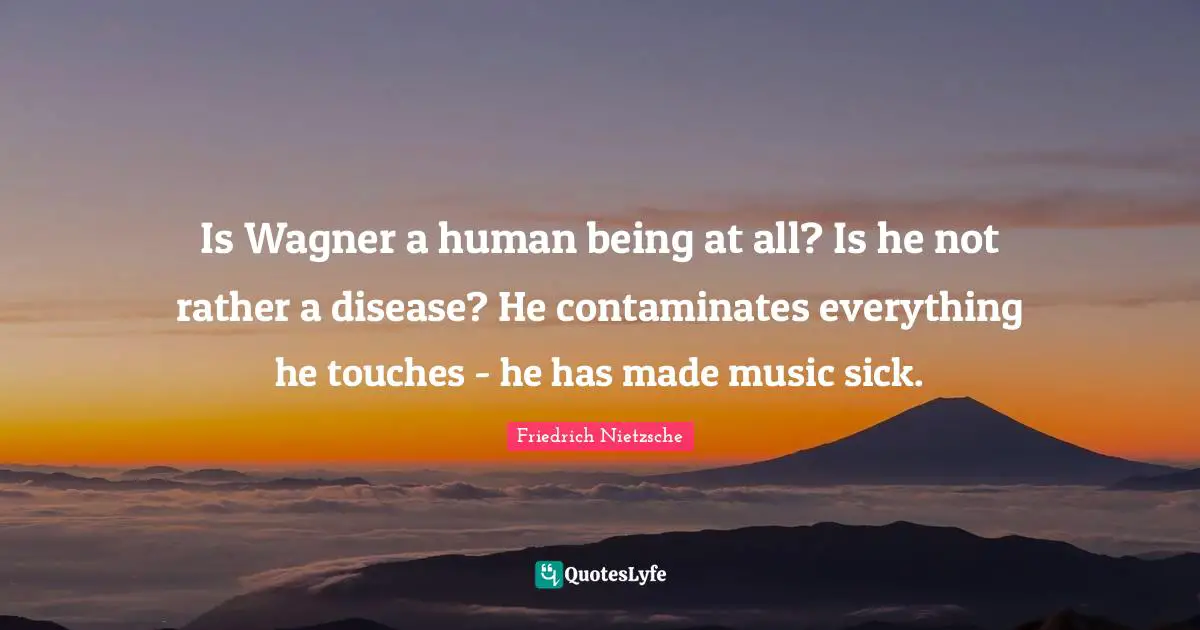 Is Wagner a human being at all? Is he not rather a disease? He contaminates everything he touches - he has made music sick.