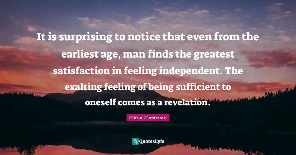 It is surprising to notice that even from the earliest age, man finds the greatest satisfaction in feeling independent. The exalting feeling of being sufficient to oneself comes as a revelation.