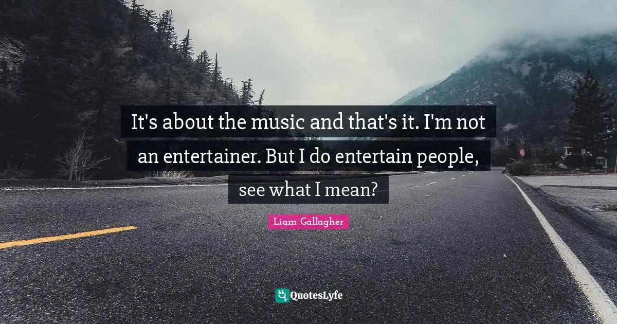 It's about the music and that's it. I'm not an entertainer. But I do entertain people, see what I mean?