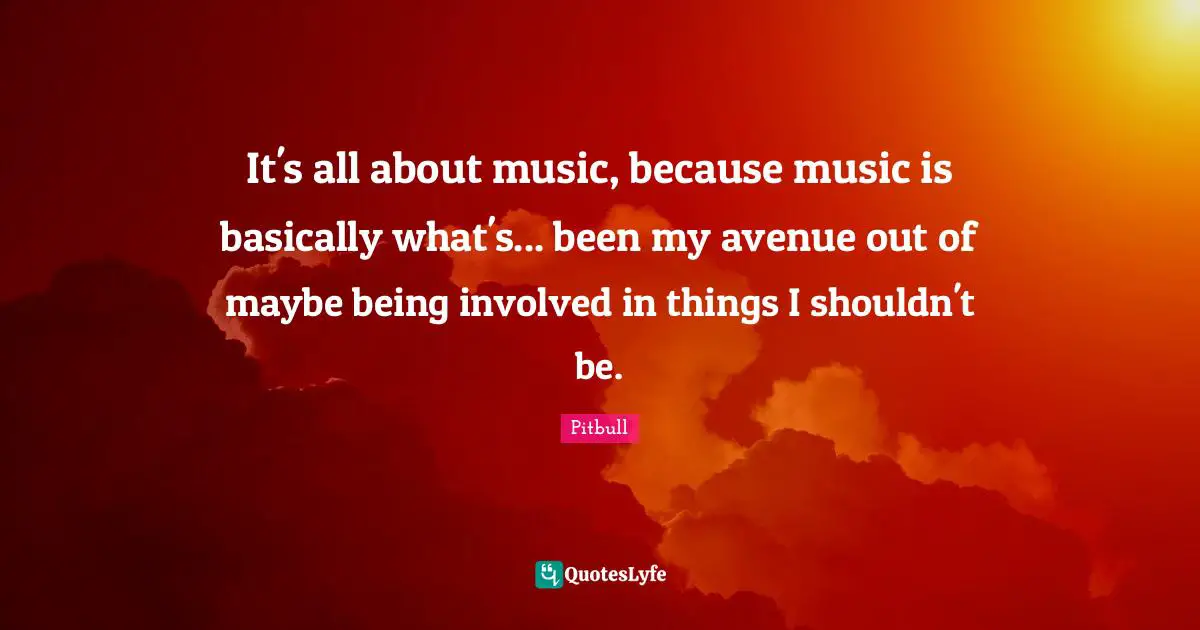 Pitbull Quotes: "It's all about music, because music is basically what's... been my avenue out of maybe being involved in things I shouldn't be."