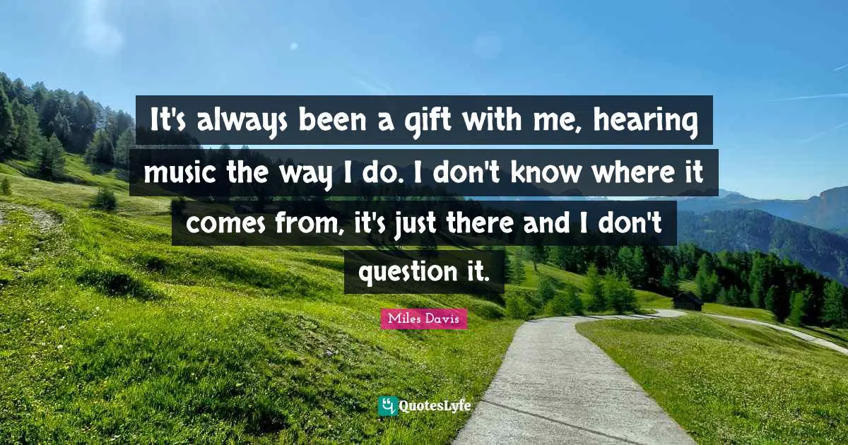It's always been a gift with me, hearing music the way I do. I don't know where it comes from, it's just there and I don't question it.