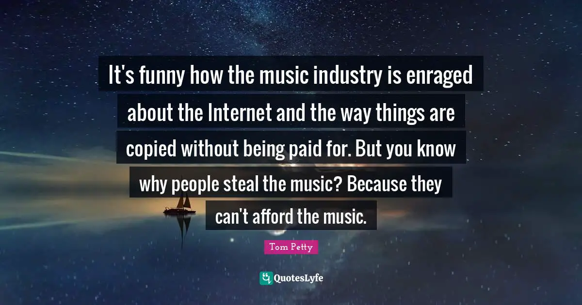 Tom Petty Quotes: "It's funny how the music industry is enraged about the Internet and the way things are copied without being paid for. But you know why people steal the music? Because they can't afford the music."