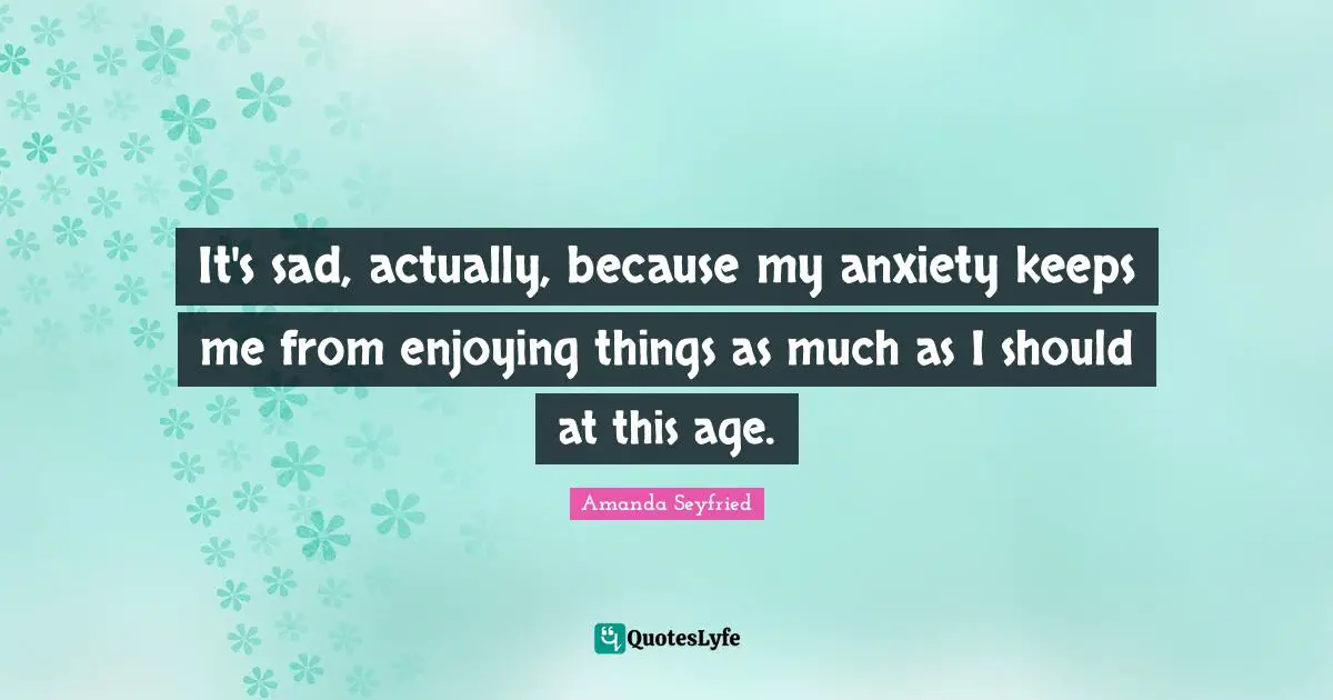 It's sad, actually, because my anxiety keeps me from enjoying things as much as I should at this age.