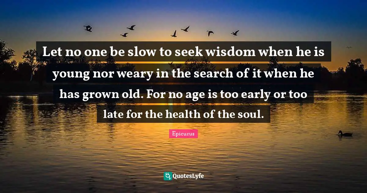 Let no one be slow to seek wisdom when he is young nor weary in the search of it when he has grown old. For no age is too early or too late for the health of the soul.