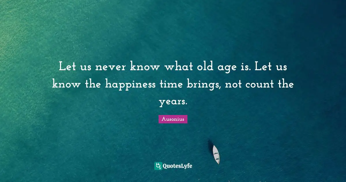 Let us never know what old age is. Let us know the happiness time brings, not count the years.