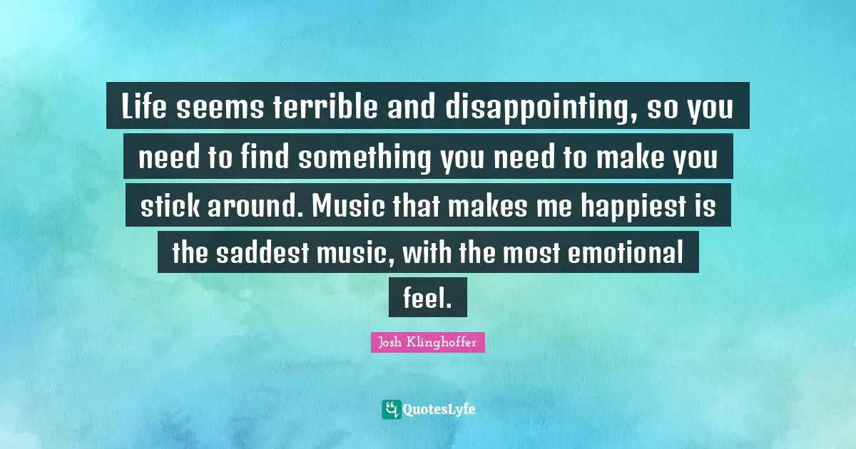 Life seems terrible and disappointing, so you need to find something you need to make you stick around. Music that makes me happiest is the saddest music, with the most emotional feel.
