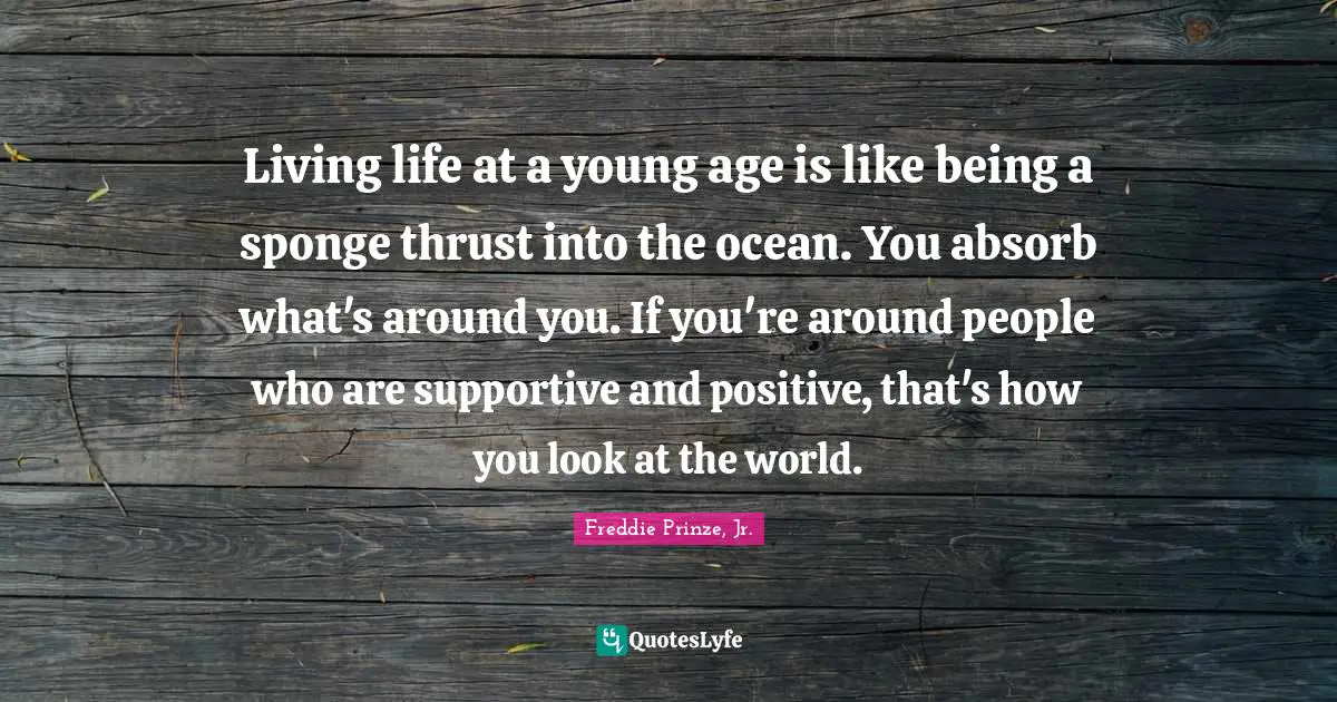 Living life at a young age is like being a sponge thrust into the ocean. You absorb what's around you. If you're around people who are supportive and positive, that's how you look at the world.