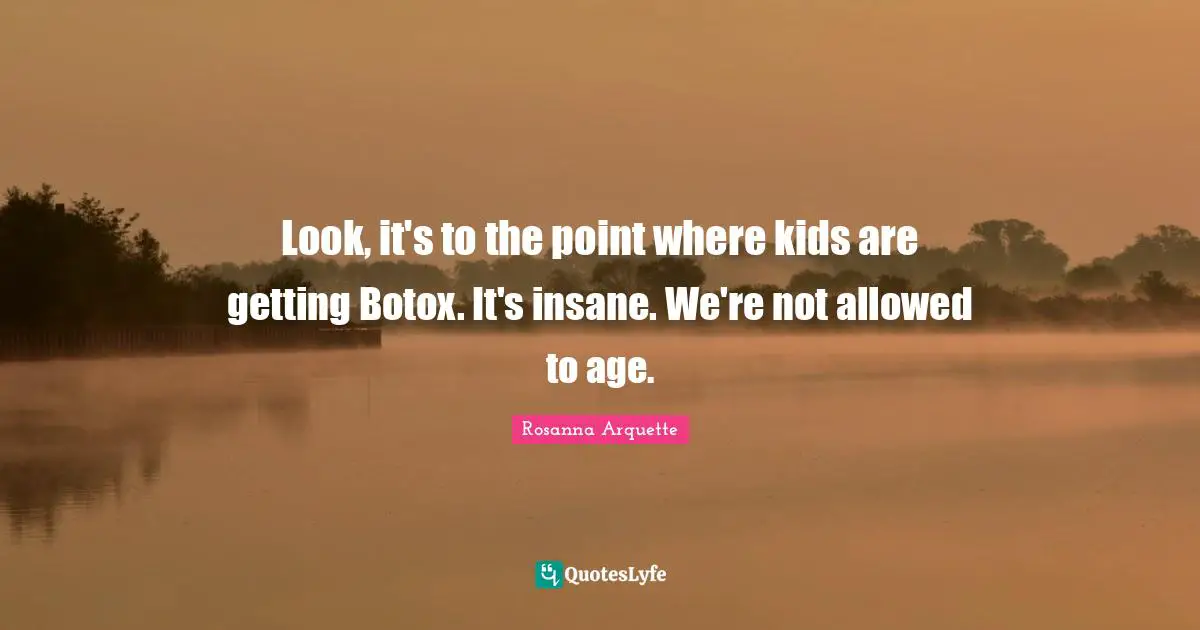Look, it's to the point where kids are getting Botox. It's insane. We're not allowed to age.