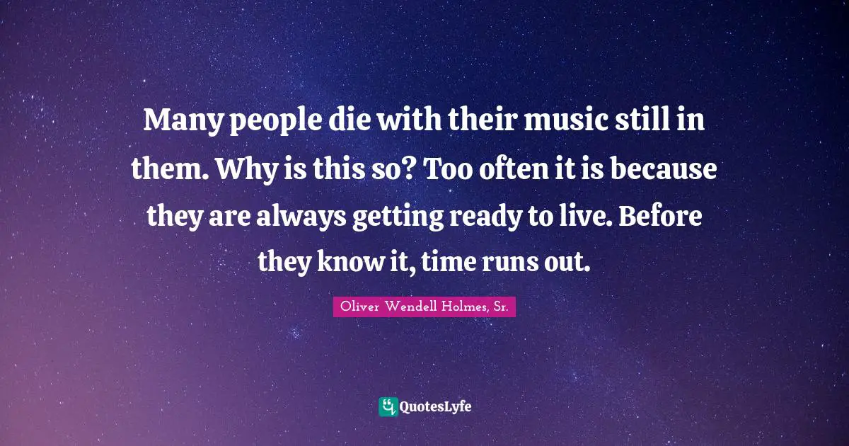 Many people die with their music still in them. Why is this so? Too often it is because they are always getting ready to live. Before they know it, time runs out.