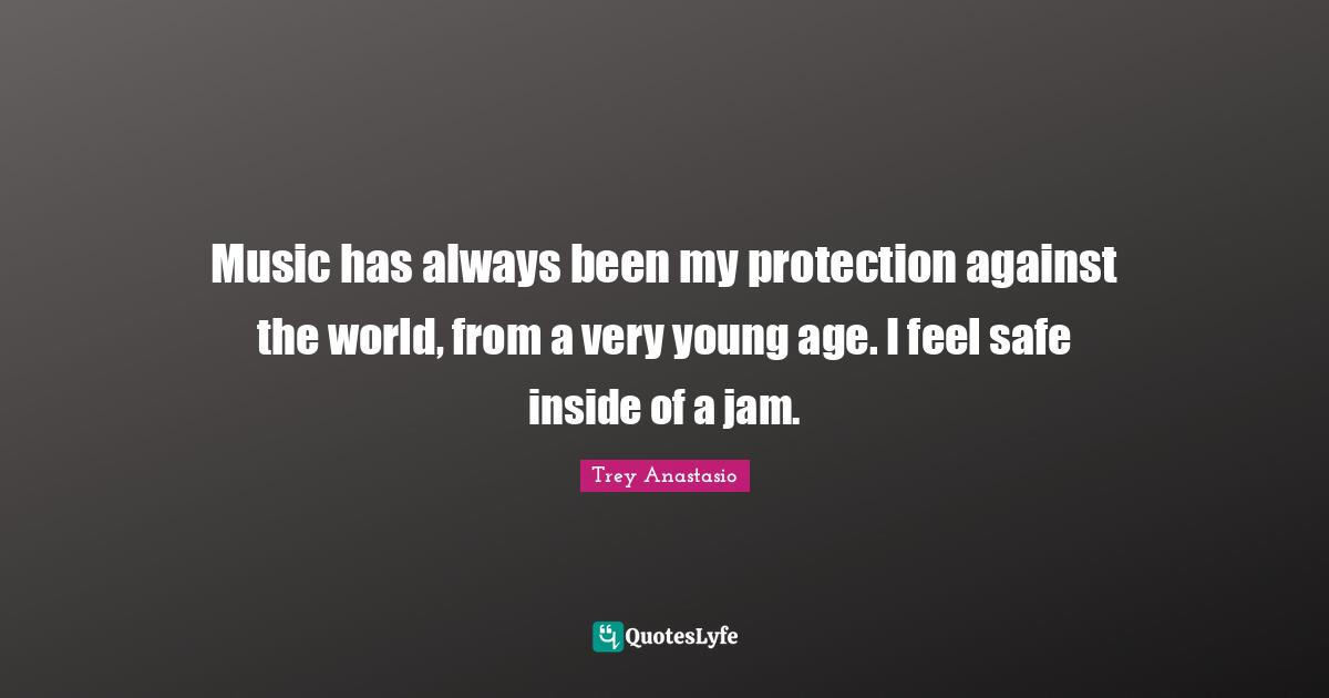 Music has always been my protection against the world, from a very young age. I feel safe inside of a jam.