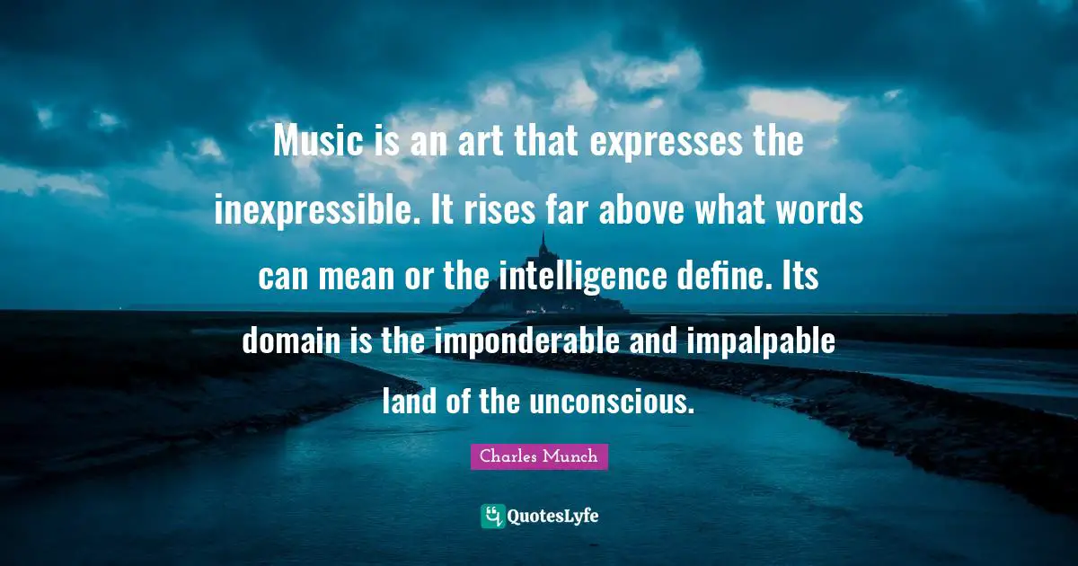 Music is an art that expresses the inexpressible. It rises far above what words can mean or the intelligence define. Its domain is the imponderable and impalpable land of the unconscious.