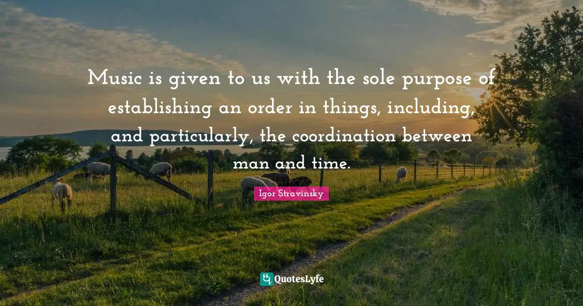 Music is given to us with the sole purpose of establishing an order in things, including, and particularly, the coordination between man and time.