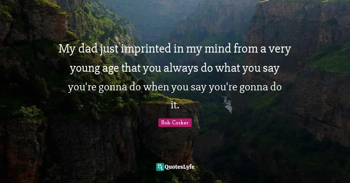 My dad just imprinted in my mind from a very young age that you always do what you say you're gonna do when you say you're gonna do it.