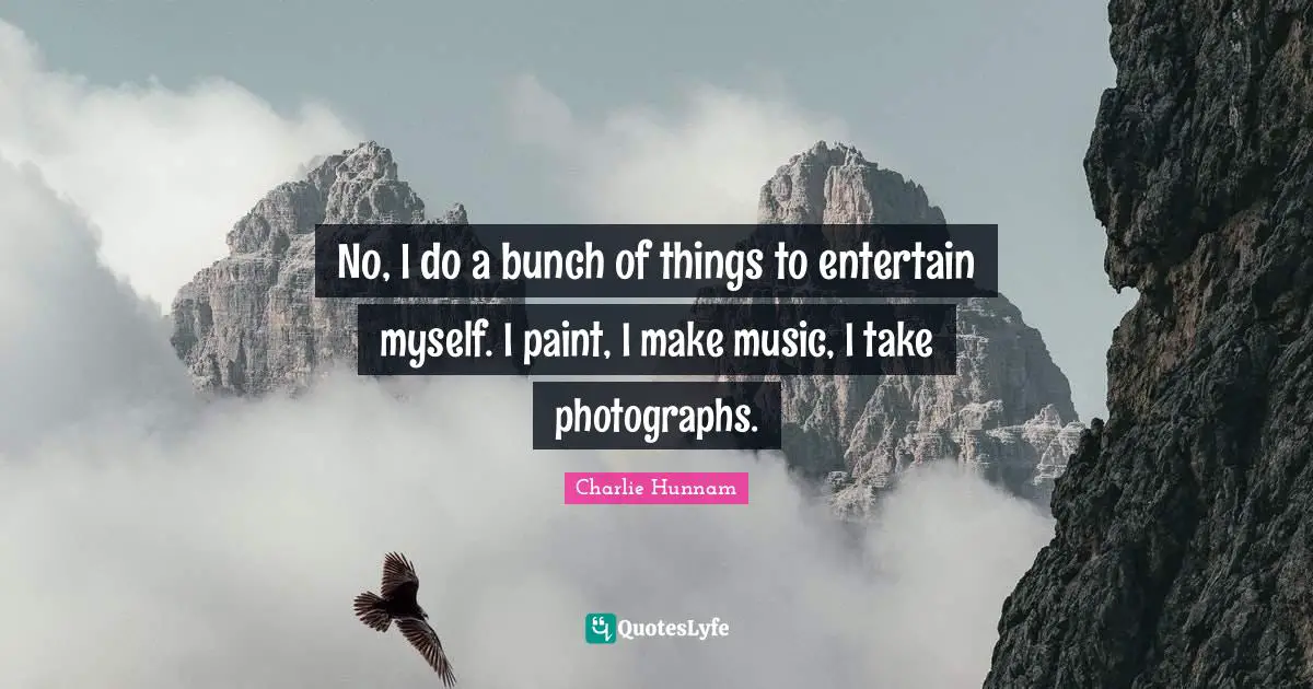 No, I do a bunch of things to entertain myself. I paint, I make music, I take photographs.