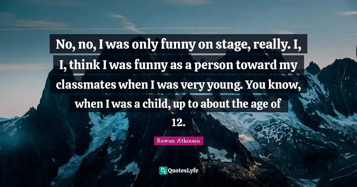 No, no, I was only funny on stage, really. I, I, think I was funny as a person toward my classmates when I was very young. You know, when I was a child, up to about the age of 12.
