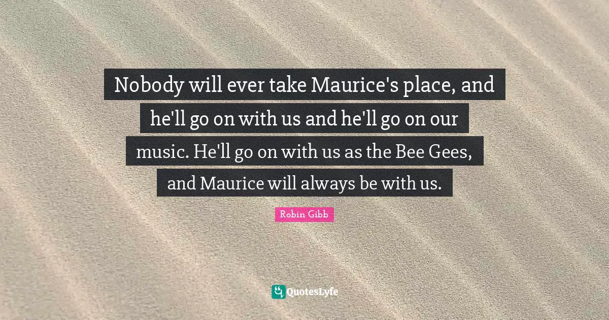 Nobody will ever take Maurice's place, and he'll go on with us and he'll go on our music. He'll go on with us as the Bee Gees, and Maurice will always be with us.