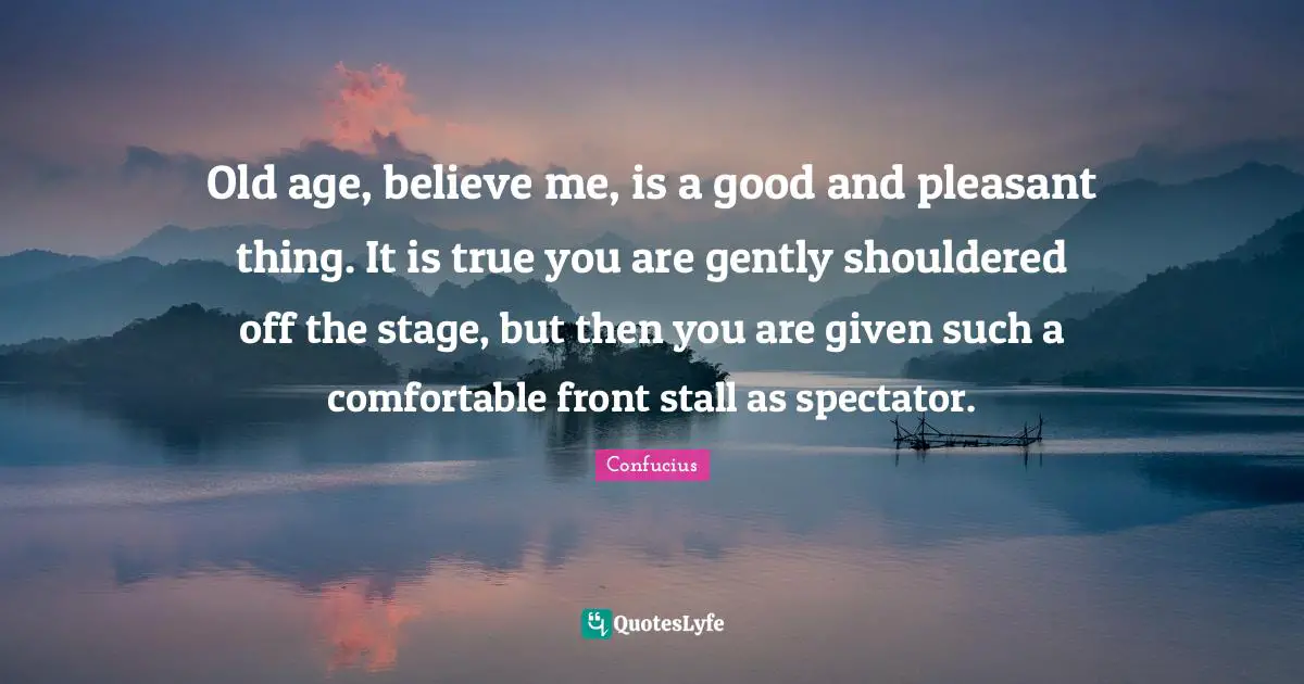 Old age, believe me, is a good and pleasant thing. It is true you are gently shouldered off the stage, but then you are given such a comfortable front stall as spectator.