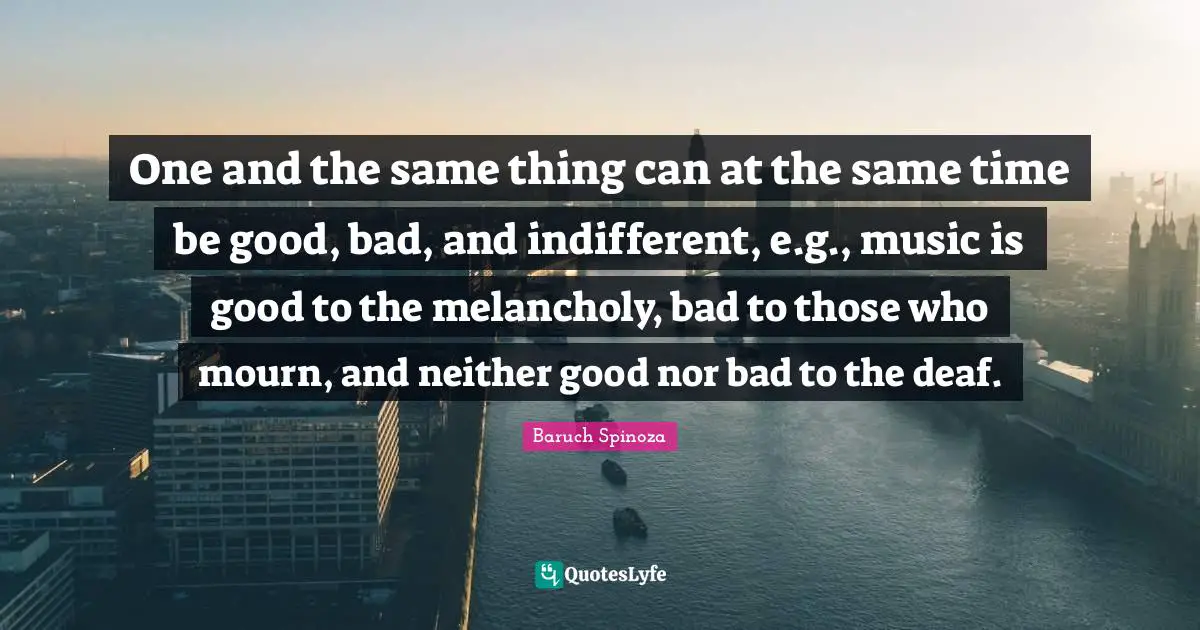 One and the same thing can at the same time be good, bad, and indifferent, e.g., music is good to the melancholy, bad to those who mourn, and neither good nor bad to the deaf.